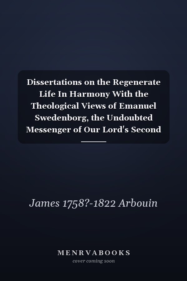 Dissertations on the Regenerate Life In Harmony With the Theological Views of Emanuel Swedenborg, the Undoubted Messenger of Our Lord's Second Advent