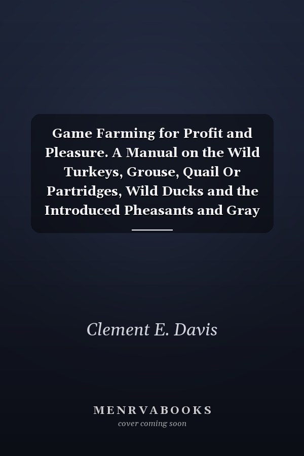 Game Farming for Profit and Pleasure. A Manual on the Wild Turkeys, Grouse, Quail Or Partridges, Wild Ducks and the Introduced Pheasants and Gray Partridges; With Special Reference to Their Food, Habits, Control of Natural Enemies and the Best Methods...