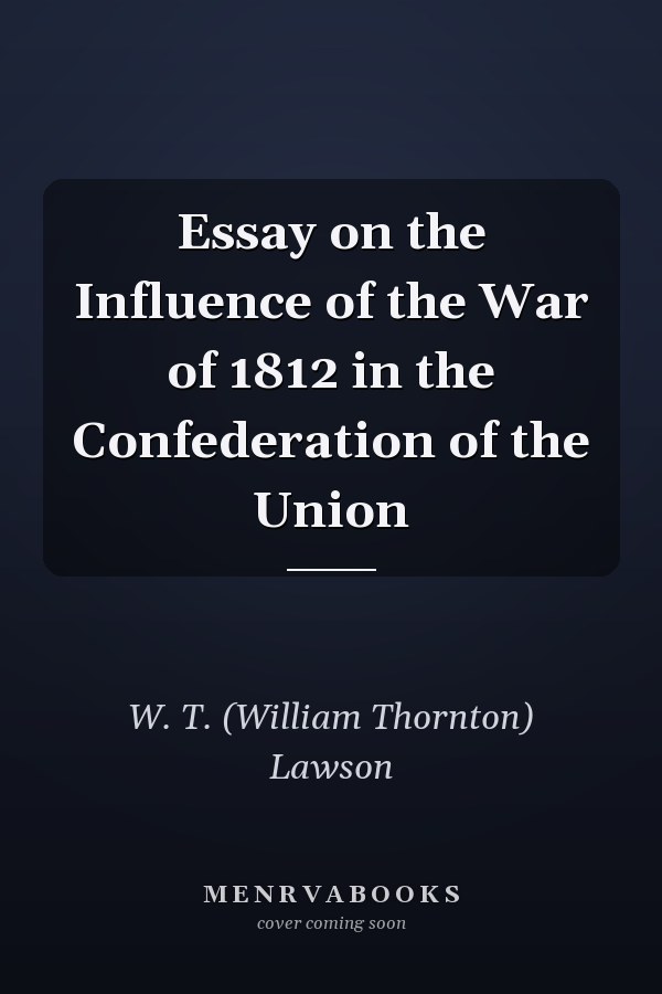 Essay on the Influence of the War of 1812 in the Confederation of the Union