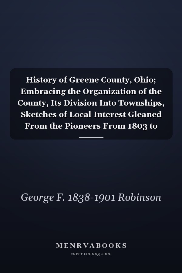 History of Greene County, Ohio; Embracing the Organization of the County, Its Division Into Townships, Sketches of Local Interest Gleaned From the Pioneers From 1803 to 1840, Together With a Roster of the Soldiers of the Revolution and the War of 1812, ...
