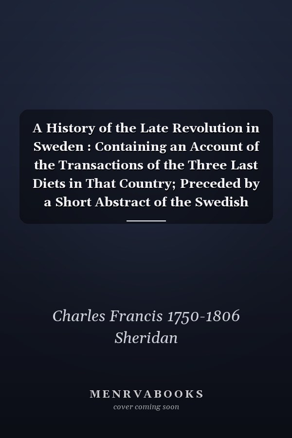A History of the Late Revolution in Sweden : Containing an Account of the Transactions of the Three Last Diets in That Country; Preceded by a Short Abstract of the Swedish History, So Far As Was Necessary to Lay Open the True Causes of That...