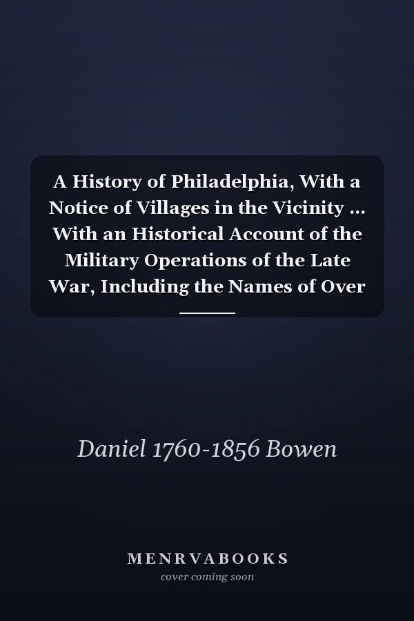 A History of Philadelphia, With a Notice of Villages in the Vicinity ... With an Historical Account of the Military Operations of the Late War, Including the Names of Over Two Thousand Patriotic Officers, and Citizen Soldiers ... in 1812, -13, & 14