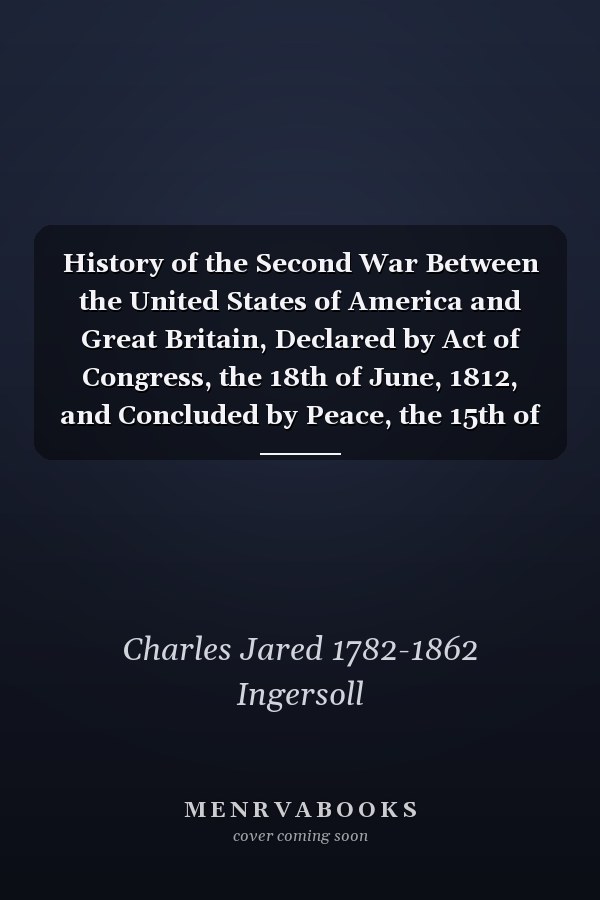 History of the Second War Between the United States of America and Great Britain, Declared by Act of Congress, the 18th of June, 1812, and Concluded by Peace, the 15th of February, 1815; Volume 1