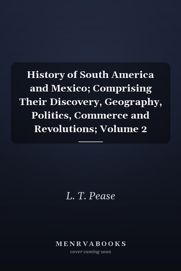 History of South America and Mexico; Comprising Their Discovery, Geography, Politics, Commerce and Revolutions; Volume 2