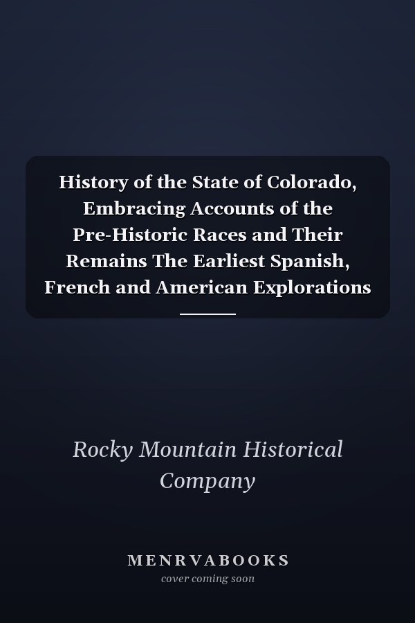 History of the State of Colorado, Embracing Accounts of the Pre-Historic Races and Their Remains The Earliest Spanish, French and American Explorations ... the First American Settlements Founded, the Original Discoveries of Gold in the Rocky... ; Volume 3
