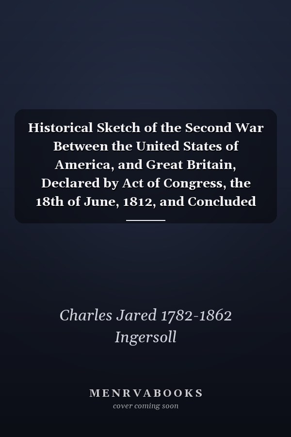 Historical Sketch of the Second War Between the United States of America, and Great Britain, Declared by Act of Congress, the 18th of June, 1812, and Concluded by Peace, the 15th of February, 1815; Volume 1