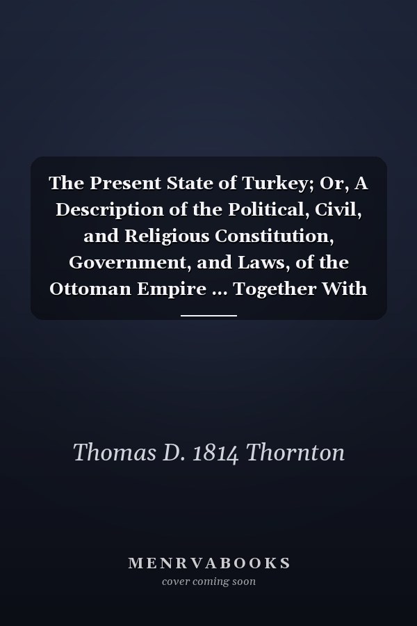 The Present State of Turkey; Or, A Description of the Political, Civil, and Religious Constitution, Government, and Laws, of the Ottoman Empire ... Together With the Geographical, Political, and Civil, State of the Principalities of Moldavia and Wallachia