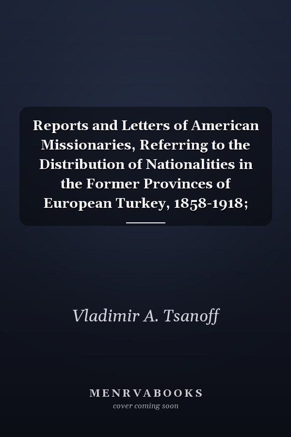 Reports and Letters of American Missionaries, Referring to the Distribution of Nationalities in the Former Provinces of European Turkey, 1858-1918;