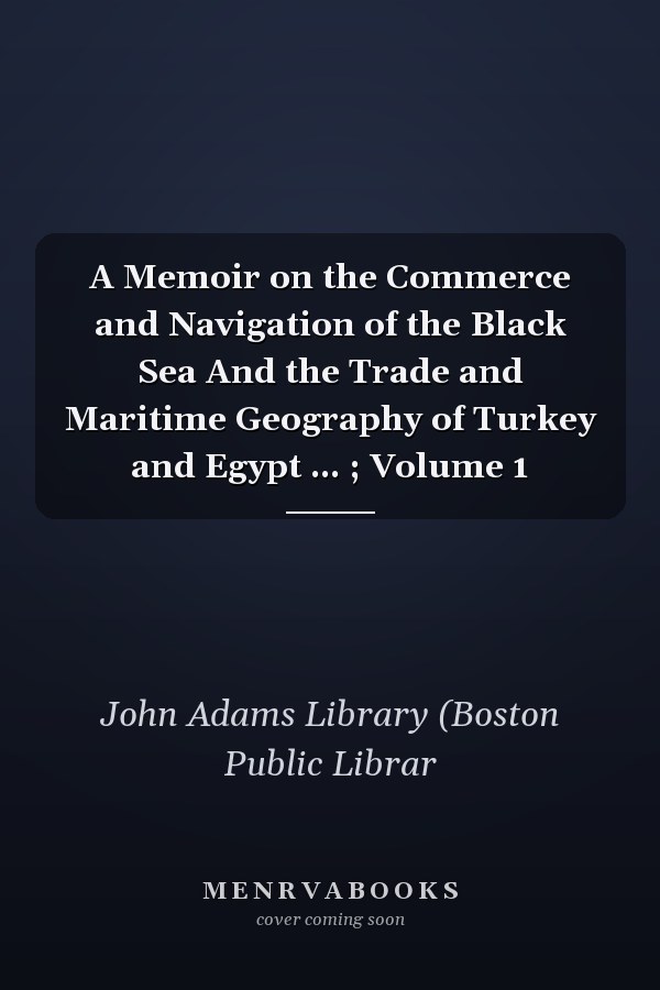A Memoir on the Commerce and Navigation of the Black Sea And the Trade and Maritime Geography of Turkey and Egypt ... ; Volume 1