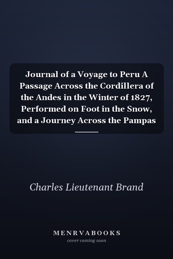 Journal of a Voyage to Peru A Passage Across the Cordillera of the Andes in the Winter of 1827, Performed on Foot in the Snow, and a Journey Across the Pampas