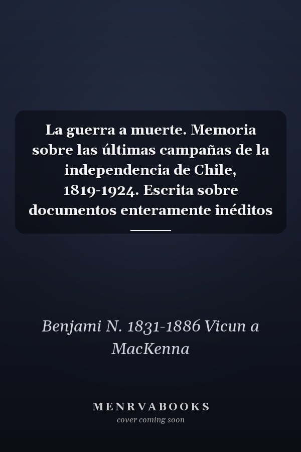 La guerra a muerte. Memoria sobre las últimas campañas de la independencia de Chile, 1819-1924. Escrita sobre documentos enteramente inéditos