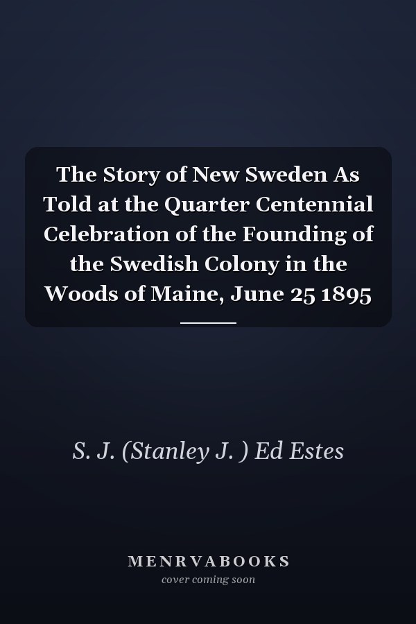 The Story of New Sweden As Told at the Quarter Centennial Celebration of the Founding of the Swedish Colony in the Woods of Maine, June 25 1895