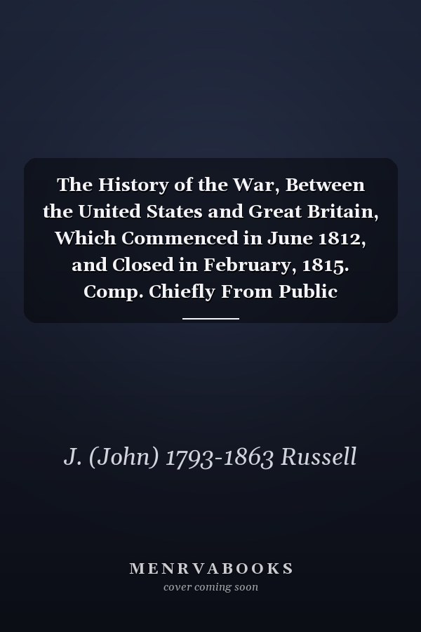 The History of the War, Between the United States and Great Britain, Which Commenced in June 1812, and Closed in February, 1815. Comp. Chiefly From Public Documents. With an Appendix, Containing the Correspondence Which Passed ... in Treating For...