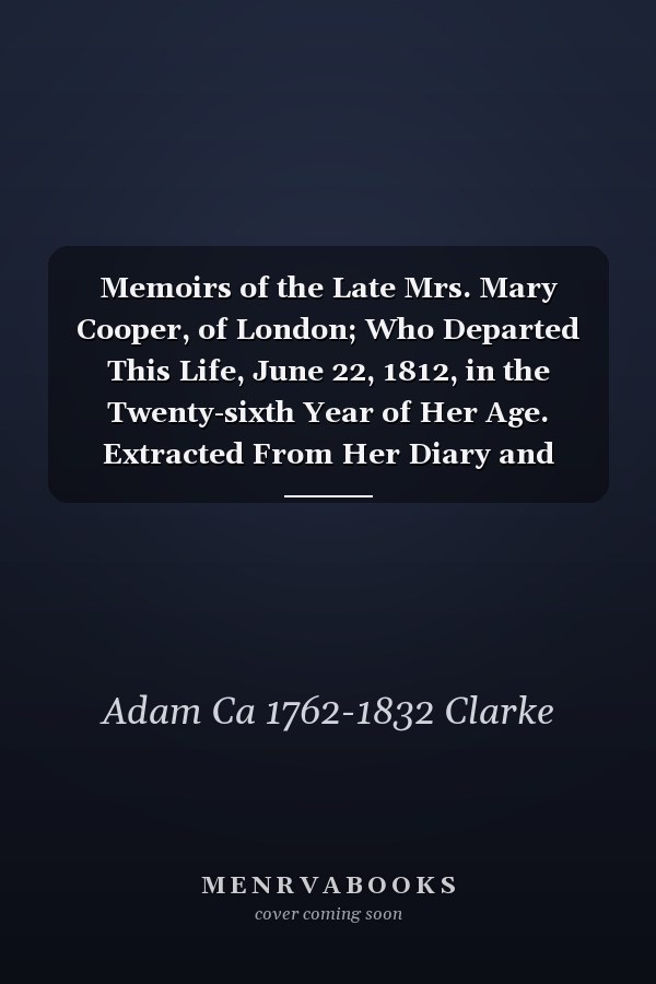 Memoirs of the Late Mrs. Mary Cooper, of London; Who Departed This Life, June 22, 1812, in the Twenty-sixth Year of Her Age. Extracted From Her Diary and Epistolary Correspondence. By Adam Clarke, LL.D