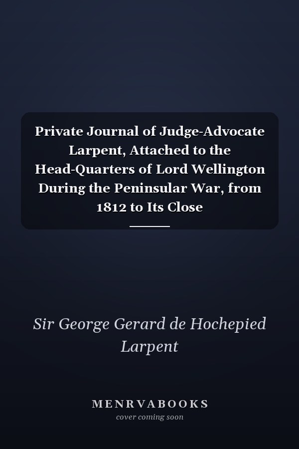 Private Journal of Judge-Advocate Larpent, Attached to the Head-Quarters of Lord Wellington During the Peninsular War, from 1812 to Its Close