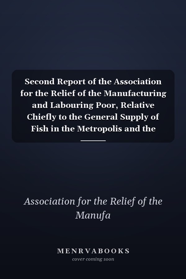 Second Report of the Association for the Relief of the Manufacturing and Labouring Poor, Relative Chiefly to the General Supply of Fish in the Metropolis and the Interior. Established in May 1812