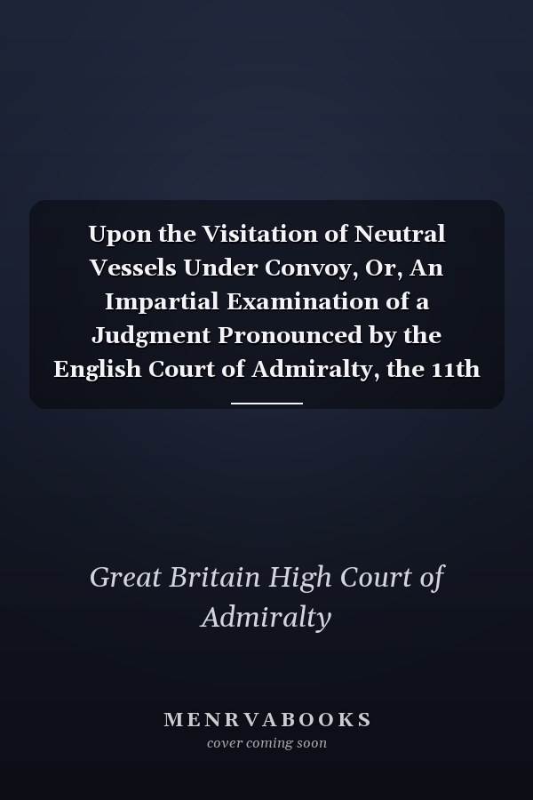 Upon the Visitation of Neutral Vessels Under Convoy, Or, An Impartial Examination of a Judgment Pronounced by the English Court of Admiralty, the 11th June, 1799, in the Case of the Swedish Convoy