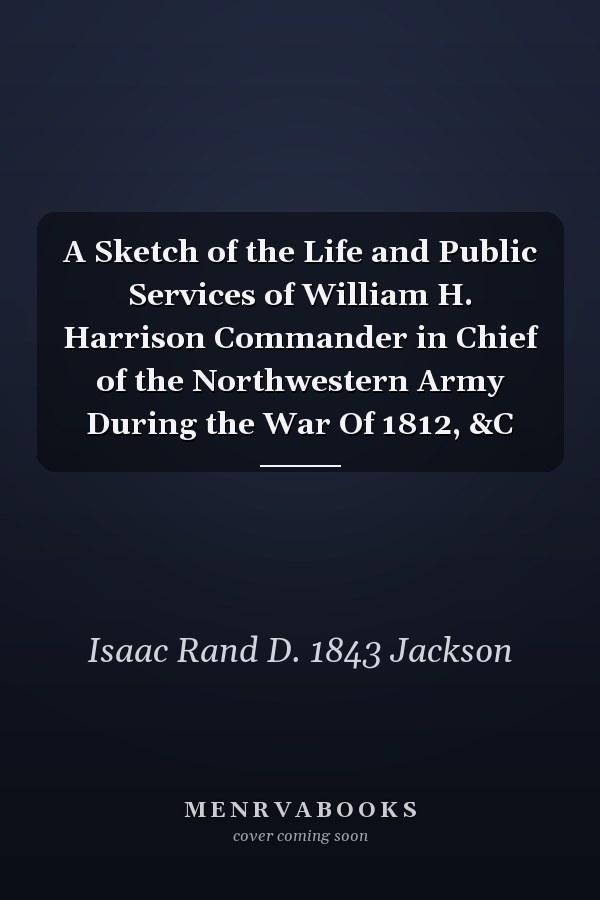A Sketch of the Life and Public Services of William H. Harrison Commander in Chief of the Northwestern Army During the War Of 1812, &C