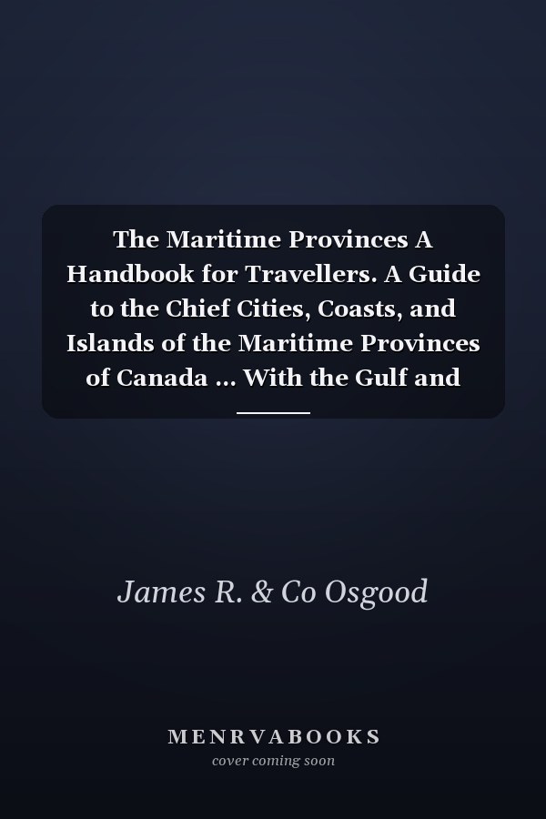 The Maritime Provinces A Handbook for Travellers. A Guide to the Chief Cities, Coasts, and Islands of the Maritime Provinces of Canada ... With the Gulf and River of St. Lawrence to Quebec and Montreal; Also, Newfoundland and the Labrador Coast. With...