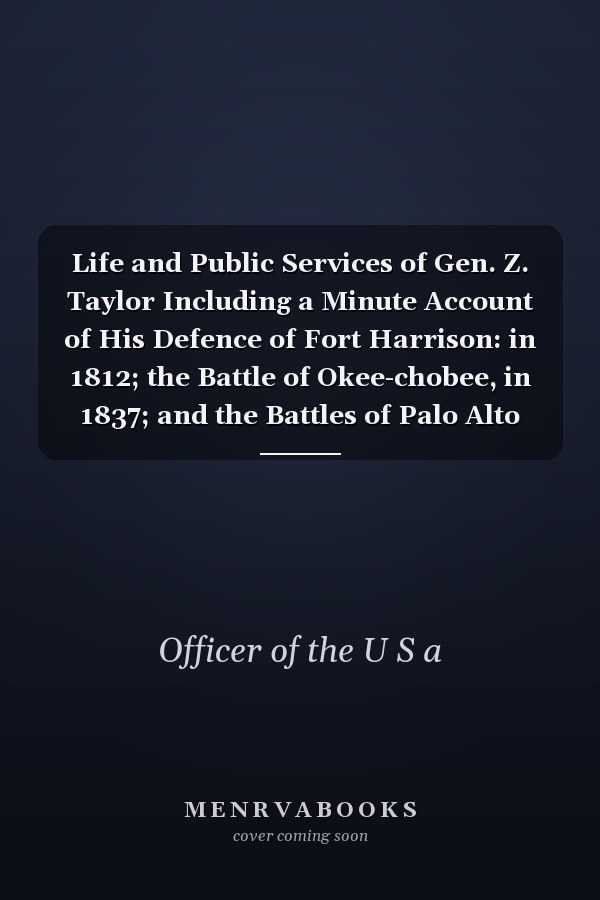 Life and Public Services of Gen. Z. Taylor Including a Minute Account of His Defence of Fort Harrison: in 1812; the Battle of Okee-chobee, in 1837; and the Battles of Palo Alto and Resaca De La Palma, in 1846 ... To Which is Added, Sketches of The...
