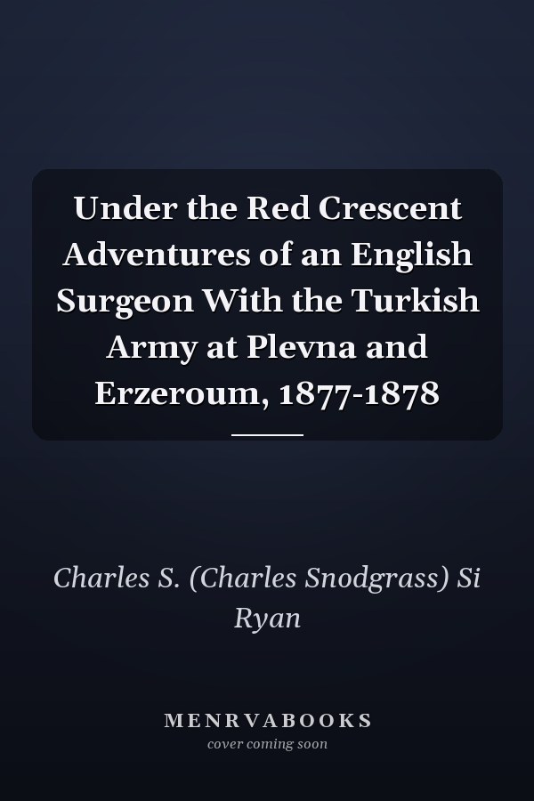 Under the Red Crescent Adventures of an English Surgeon With the Turkish Army at Plevna and Erzeroum, 1877-1878