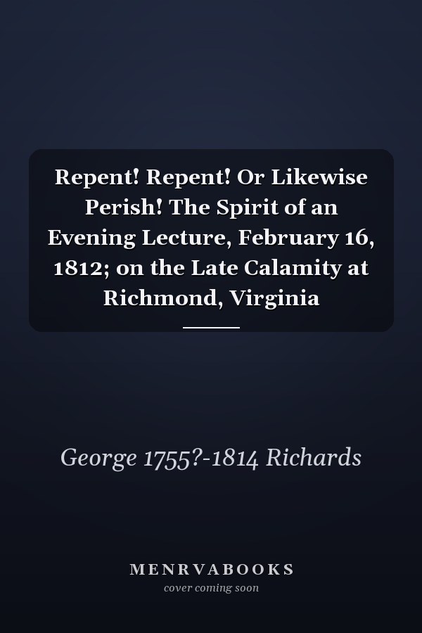 Repent! Repent! Or Likewise Perish! The Spirit of an Evening Lecture, February 16, 1812; on the Late Calamity at Richmond, Virginia