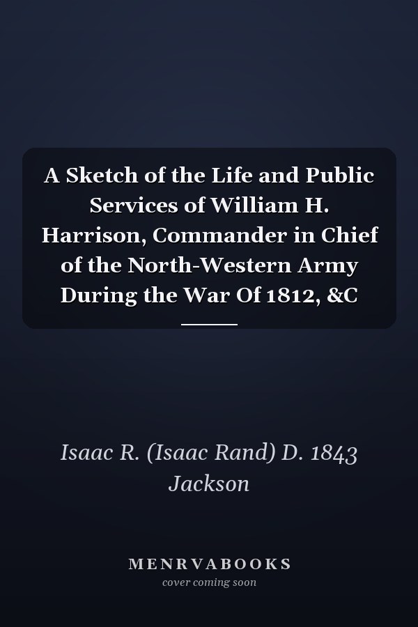 A Sketch of the Life and Public Services of William H. Harrison, Commander in Chief of the North-Western Army During the War Of 1812, &C