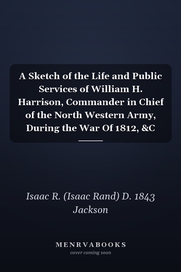 A Sketch of the Life and Public Services of William H. Harrison, Commander in Chief of the North Western Army, During the War Of 1812, &C