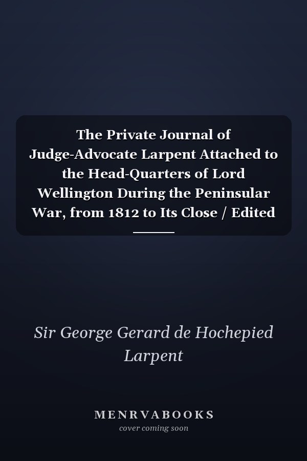 The Private Journal of Judge-Advocate Larpent Attached to the Head-Quarters of Lord Wellington During the Peninsular War, from 1812 to Its Close / Edited by Sir George Larpent
