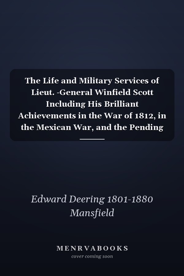 The Life and Military Services of Lieut. -General Winfield Scott Including His Brilliant Achievements in the War of 1812, in the Mexican War, and the Pending War for the Union