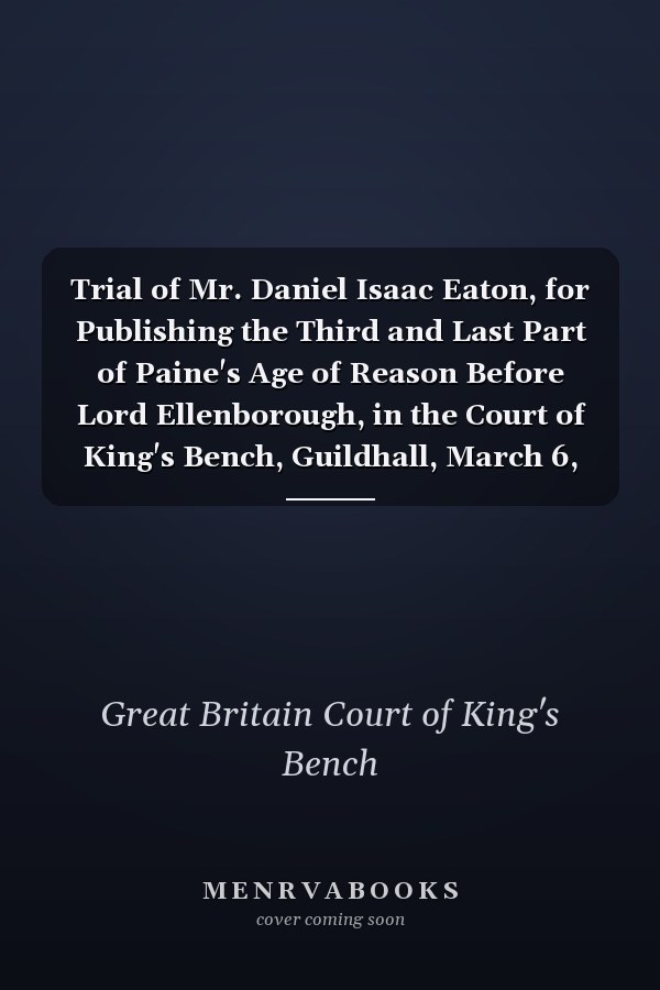 Trial of Mr. Daniel Isaac Eaton, for Publishing the Third and Last Part of Paine's Age of Reason Before Lord Ellenborough, in the Court of King's Bench, Guildhall, March 6, 1812: Containing the Whole of His Defence, and Mr. Prince Smith's Speech In...