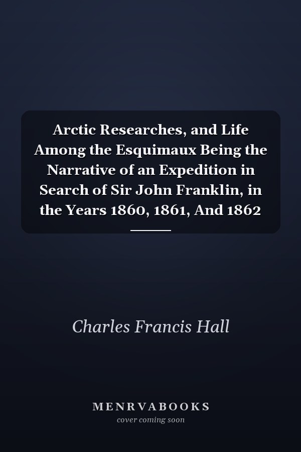 Arctic Researches, and Life Among the Esquimaux Being the Narrative of an Expedition in Search of Sir John Franklin, in the Years 1860, 1861, And 1862