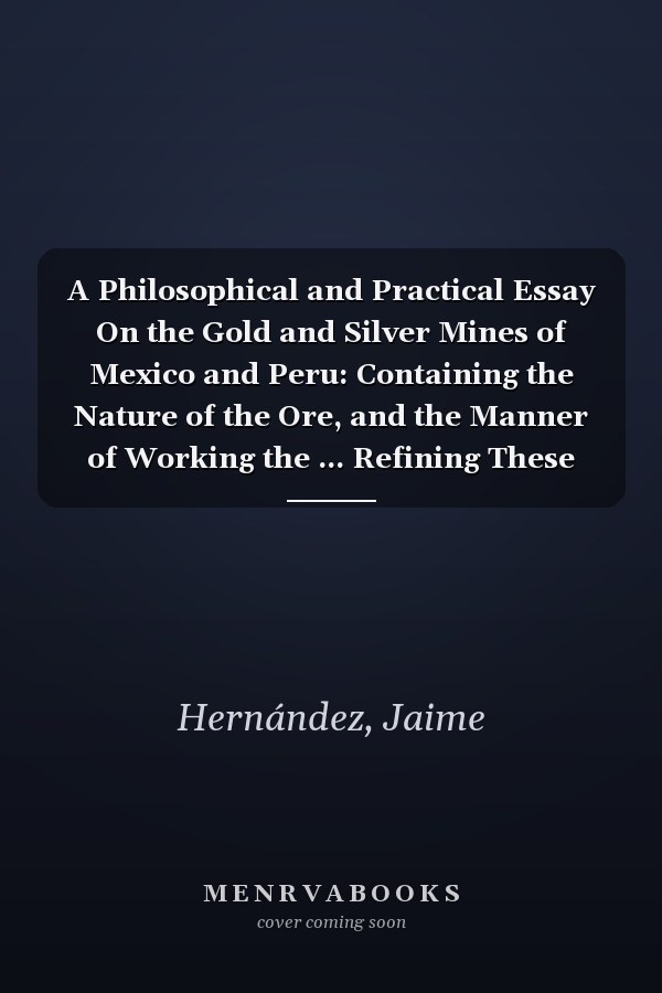 A Philosophical and Practical Essay On the Gold and Silver Mines of Mexico and Peru: Containing the Nature of the Ore, and the Manner of Working the ... Refining These Metals : With Many Useful Ob