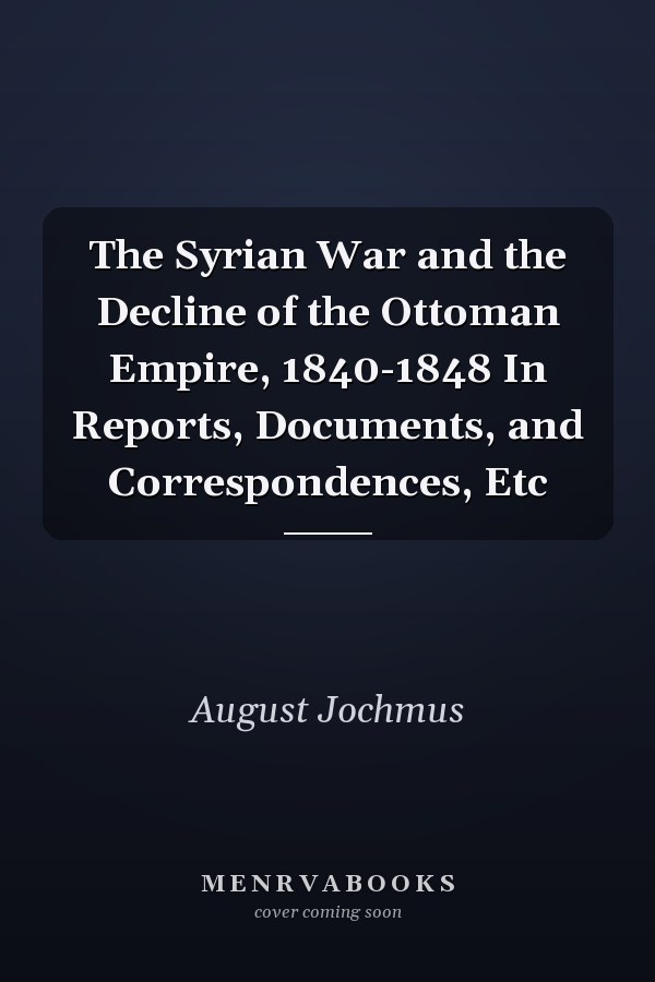 The Syrian War and the Decline of the Ottoman Empire, 1840-1848 In Reports, Documents, and Correspondences, Etc