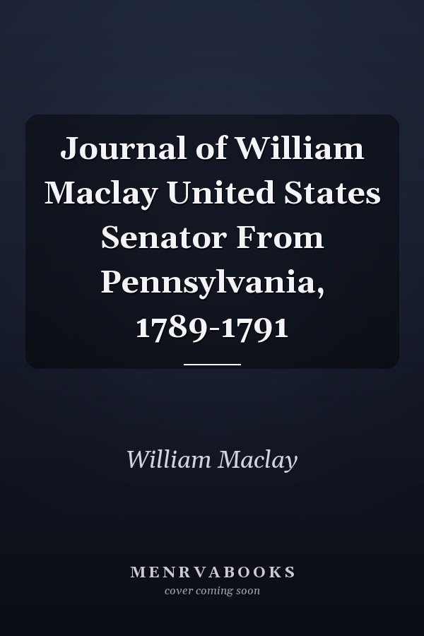 Journal of William Maclay United States Senator From Pennsylvania, 1789-1791