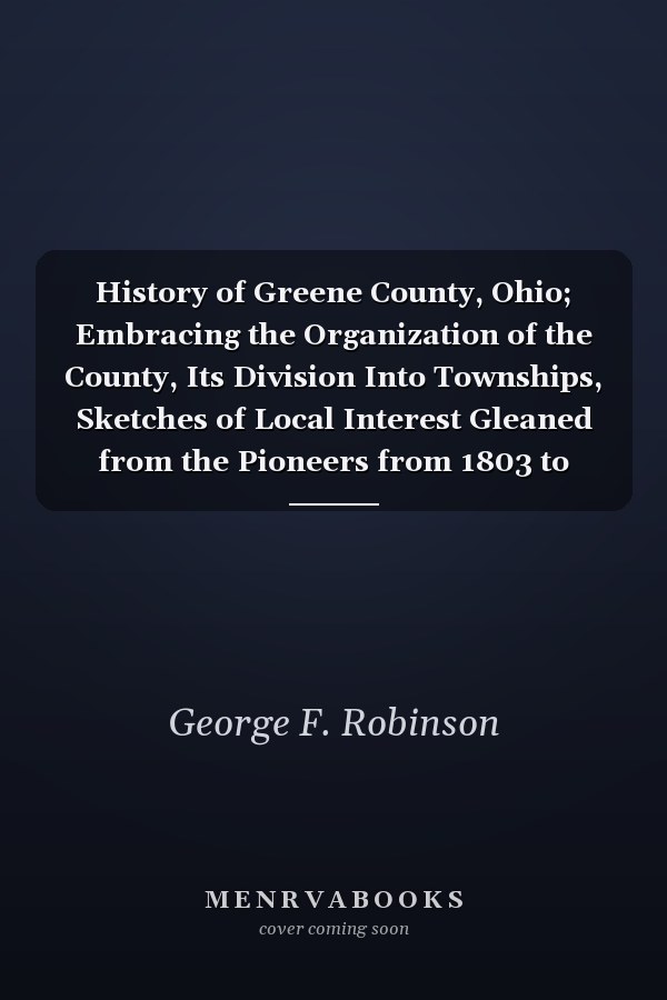 History of Greene County, Ohio; Embracing the Organization of the County, Its Division Into Townships, Sketches of Local Interest Gleaned from the Pioneers from 1803 to 1840, Together with a Roster of the Soldiers of the Revolution and the War of 1812, Wh