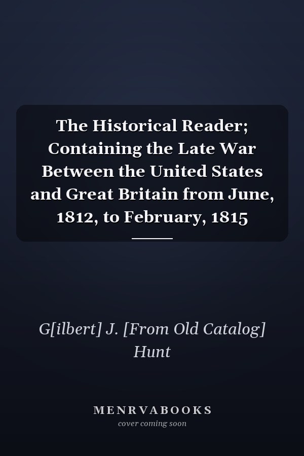 The Historical Reader; Containing the Late War Between the United States and Great Britain from June, 1812, to February, 1815