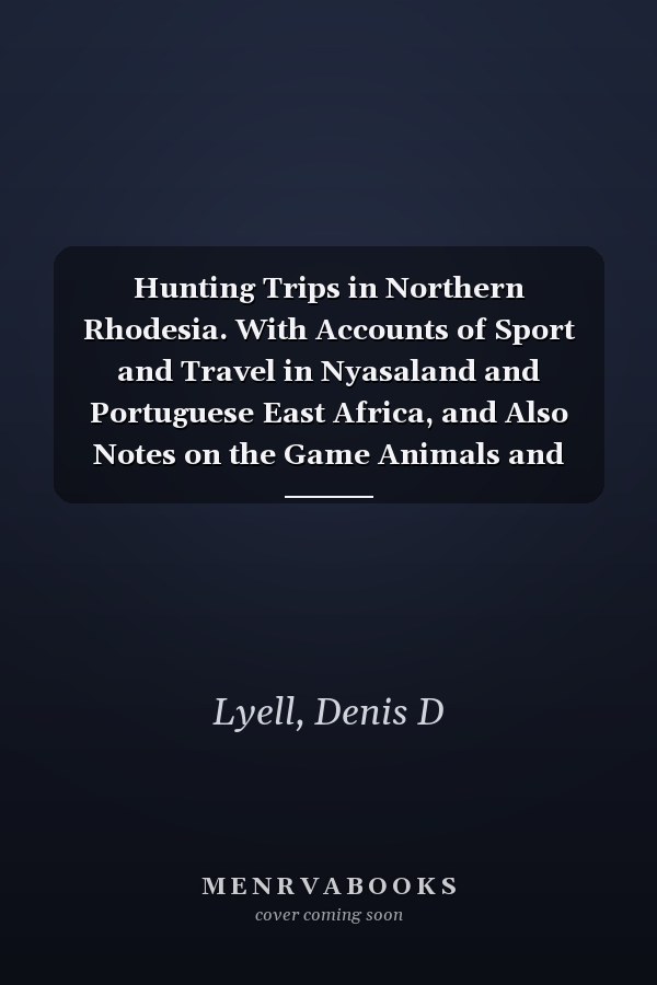 Hunting Trips in Northern Rhodesia. With Accounts of Sport and Travel in Nyasaland and Portuguese East Africa, and Also Notes on the Game Animals and Their Distribution