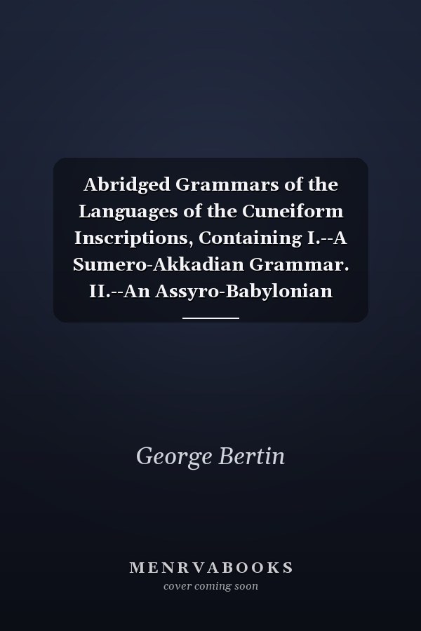 Abridged Grammars of the Languages of the Cuneiform Inscriptions, Containing I.--A Sumero-Akkadian Grammar. II.--An Assyro-Babylonian Grammar. III.--A Vannic Grammar. IV.--A Medic Grammar. V.--An Old Persian Grammar