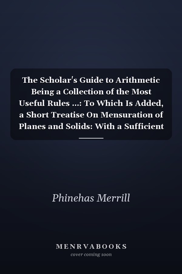 The Scholar's Guide to Arithmetic Being a Collection of the Most Useful Rules ...: To Which Is Added, a Short Treatise On Mensuration of Planes and Solids: With a Sufficient Number of Practical Questions at the End of Each Rule: Designed for the Use O