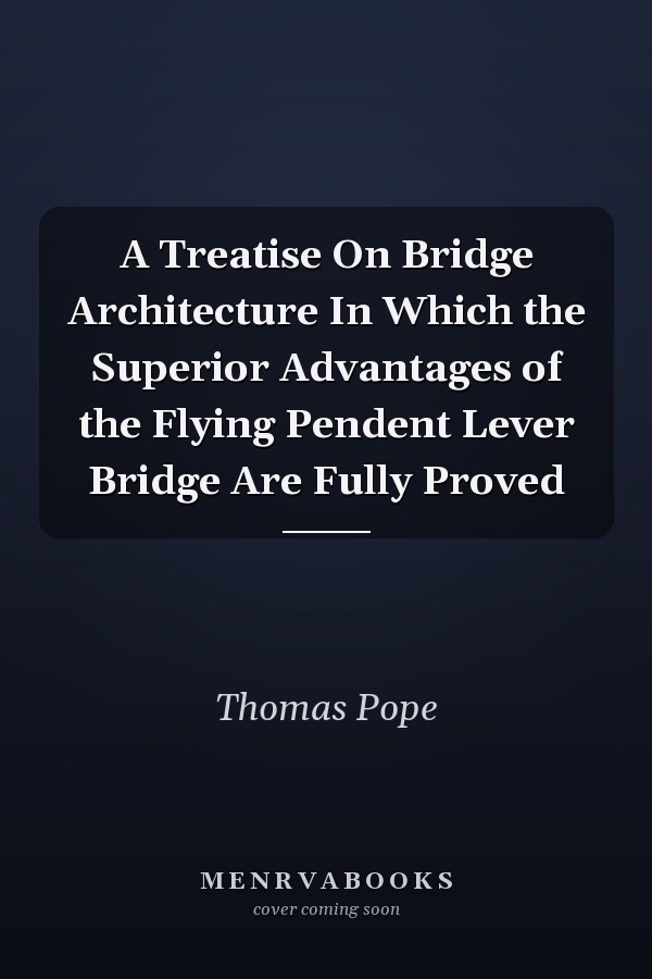 A Treatise On Bridge Architecture In Which the Superior Advantages of the Flying Pendent Lever Bridge Are Fully Proved