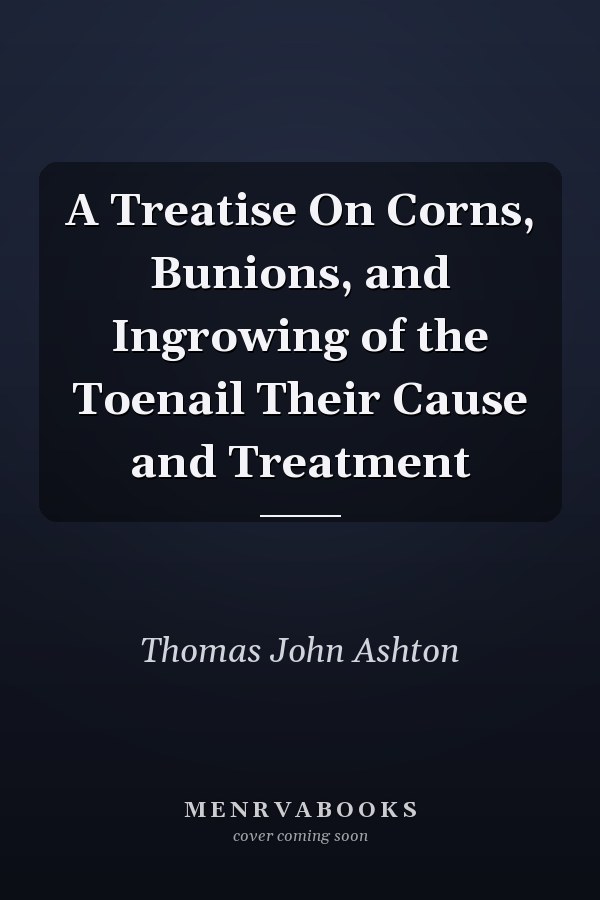A Treatise On Corns, Bunions, and Ingrowing of the Toenail Their Cause and Treatment