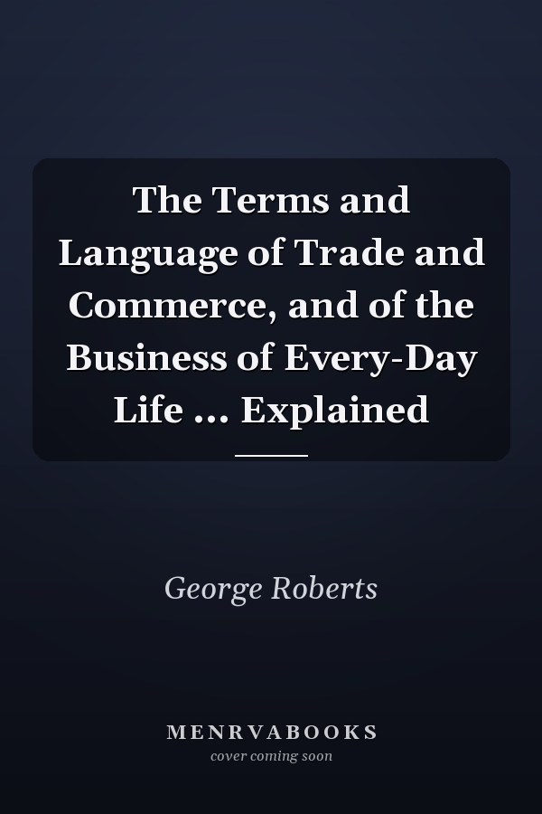 The Terms and Language of Trade and Commerce, and of the Business of Every-Day Life ... Explained