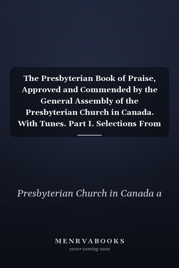 The Presbyterian Book of Praise, Approved and Commended by the General Assembly of the Presbyterian Church in Canada. With Tunes. Part I. Selections From the Psalter. Part Ii. the Hymnal, Revised and Enlarged
