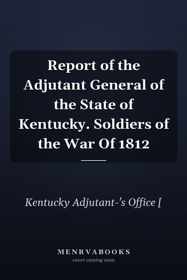 Report of the Adjutant General of the State of Kentucky. Soldiers of the War Of 1812