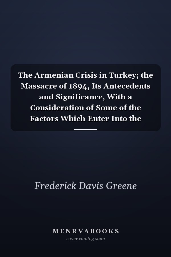 The Armenian Crisis in Turkey; the Massacre of 1894, Its Antecedents and Significance, With a Consideration of Some of the Factors Which Enter Into the Solution of This Phase of the Eastern Question;