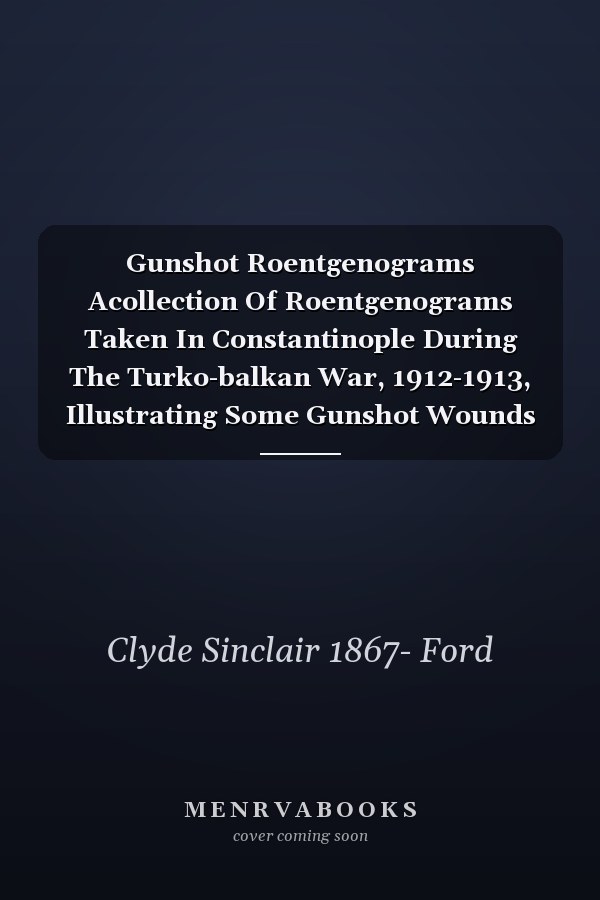 Gunshot Roentgenograms Acollection Of Roentgenograms Taken In Constantinople During The Turko-balkan War, 1912-1913, Illustrating Some Gunshot Wounds In The Turkish Army