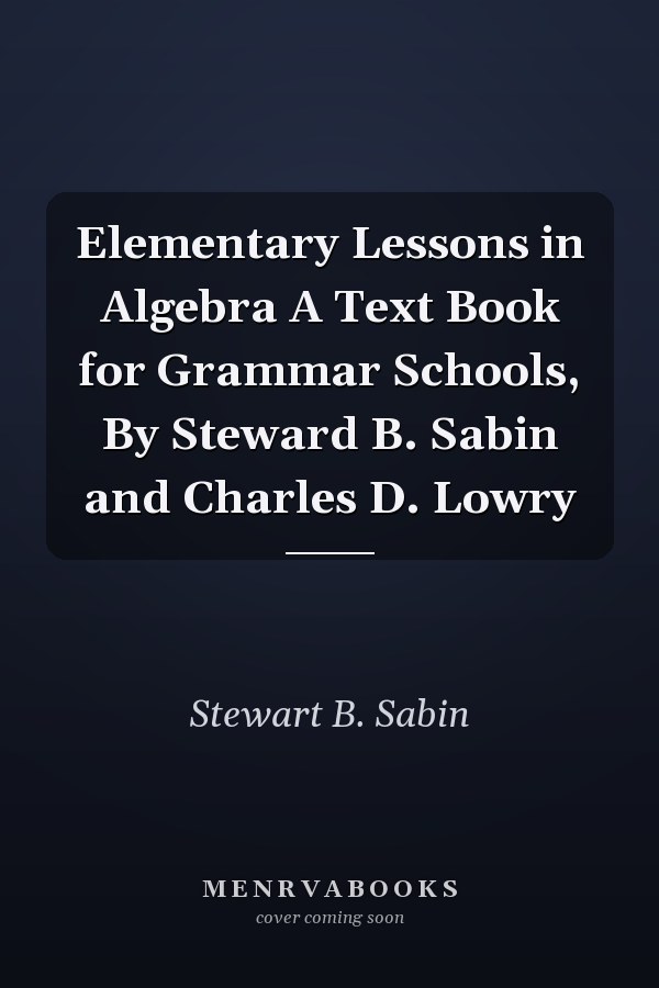 Elementary Lessons in Algebra A Text Book for Grammar Schools, By Steward B. Sabin and Charles D. Lowry