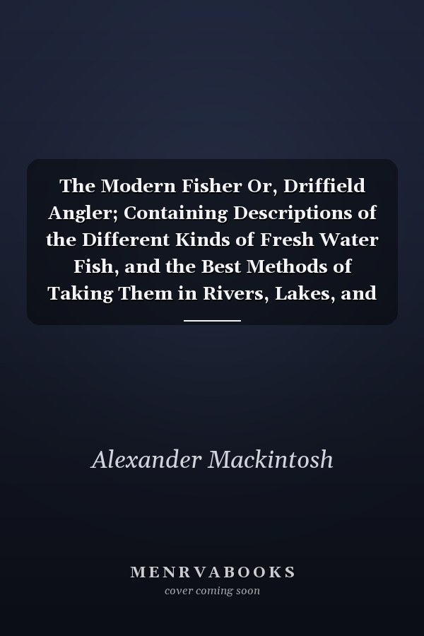 The Modern Fisher Or, Driffield Angler; Containing Descriptions of the Different Kinds of Fresh Water Fish, and the Best Methods of Taking Them in Rivers, Lakes, and Fish-Ponds ... to Which Are Added Instructions For Shooting and Coursing, With Rules For