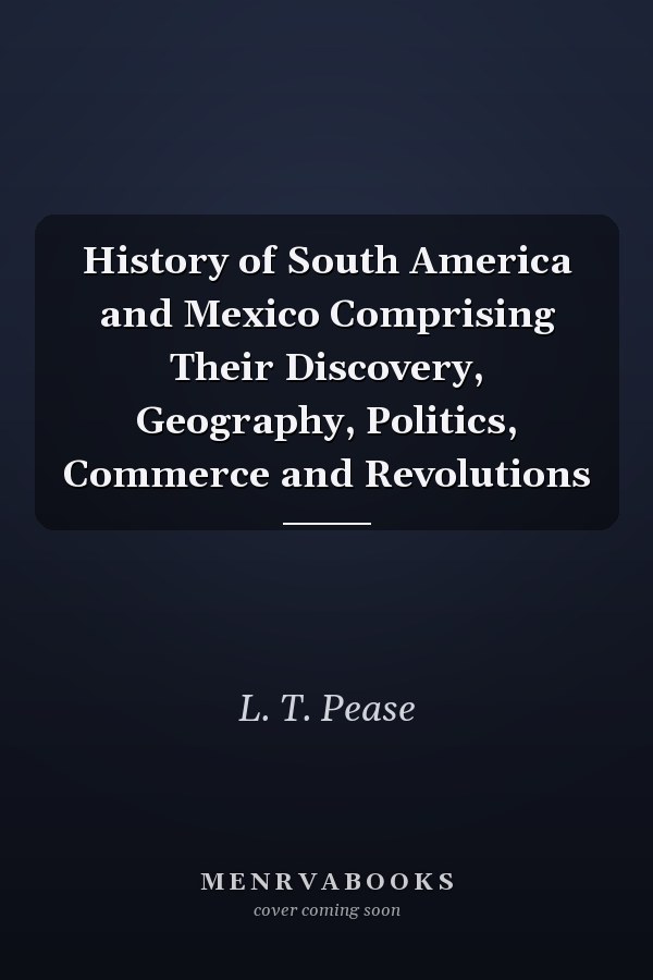 History of South America and Mexico Comprising Their Discovery, Geography, Politics, Commerce and Revolutions